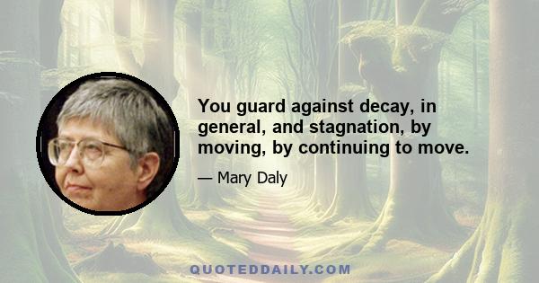 You guard against decay, in general, and stagnation, by moving, by continuing to move.