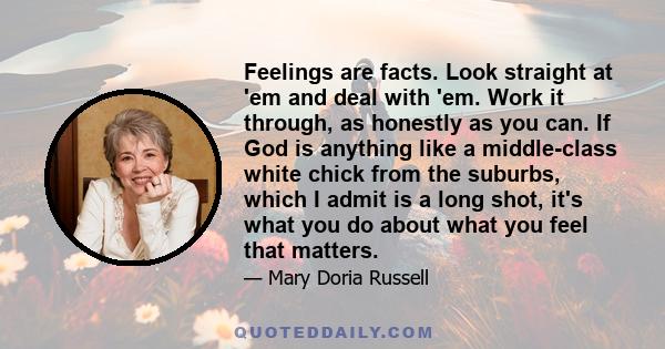 Feelings are facts. Look straight at 'em and deal with 'em. Work it through, as honestly as you can. If God is anything like a middle-class white chick from the suburbs, which I admit is a long shot, it's what you do