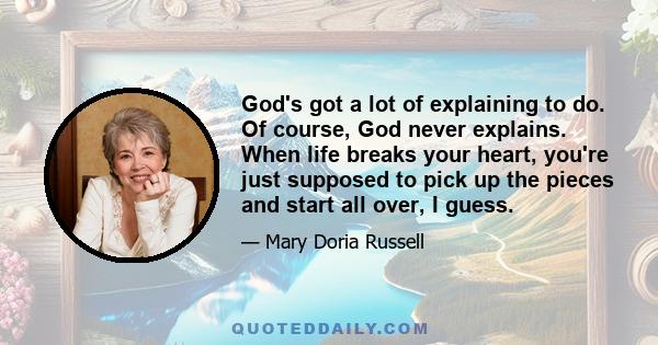 God's got a lot of explaining to do. Of course, God never explains. When life breaks your heart, you're just supposed to pick up the pieces and start all over, I guess.