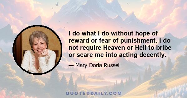 I do what I do without hope of reward or fear of punishment. I do not require Heaven or Hell to bribe or scare me into acting decently.