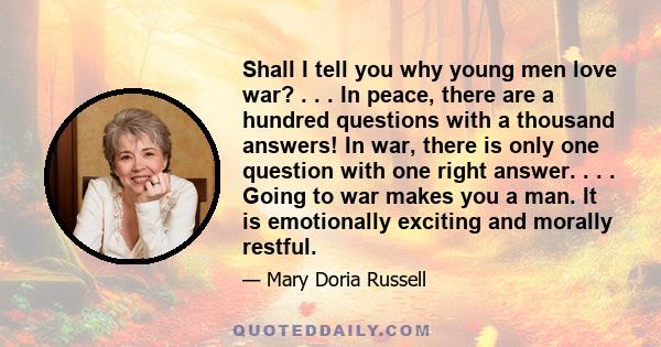 Shall I tell you why young men love war? . . . In peace, there are a hundred questions with a thousand answers! In war, there is only one question with one right answer. . . . Going to war makes you a man. It is