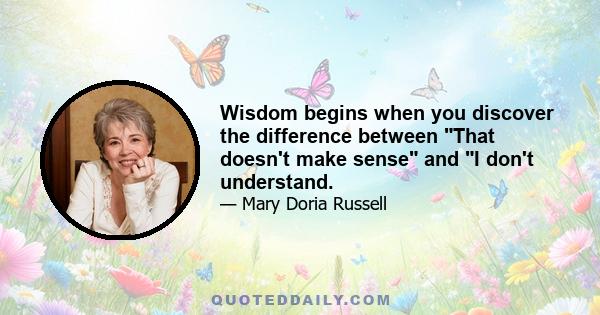 Wisdom begins when you discover the difference between That doesn't make sense and I don't understand.