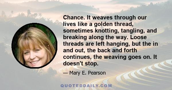 Chance. It weaves through our lives like a golden thread, sometimes knotting, tangling, and breaking along the way. Loose threads are left hanging, but the in and out, the back and forth continues, the weaving goes on.