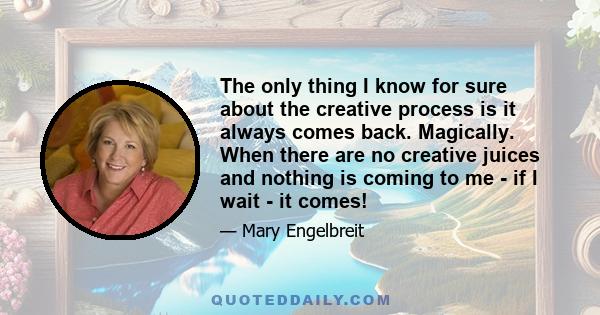 The only thing I know for sure about the creative process is it always comes back. Magically. When there are no creative juices and nothing is coming to me - if I wait - it comes!