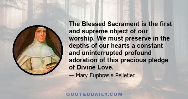 The Blessed Sacrament is the first and supreme object of our worship. We must preserve in the depths of our hearts a constant and uninterrupted profound adoration of this precious pledge of Divine Love.