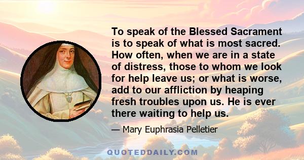 To speak of the Blessed Sacrament is to speak of what is most sacred. How often, when we are in a state of distress, those to whom we look for help leave us; or what is worse, add to our affliction by heaping fresh