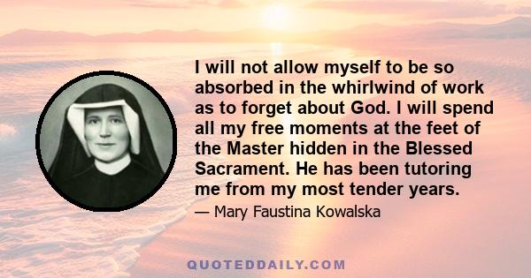 I will not allow myself to be so absorbed in the whirlwind of work as to forget about God. I will spend all my free moments at the feet of the Master hidden in the Blessed Sacrament. He has been tutoring me from my most 