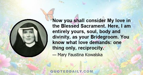 Now you shall consider My love in the Blessed Sacrament. Here, I am entirely yours, soul, body and divinity, as your Bridegroom. You know what love demands: one thing only, reciprocity.