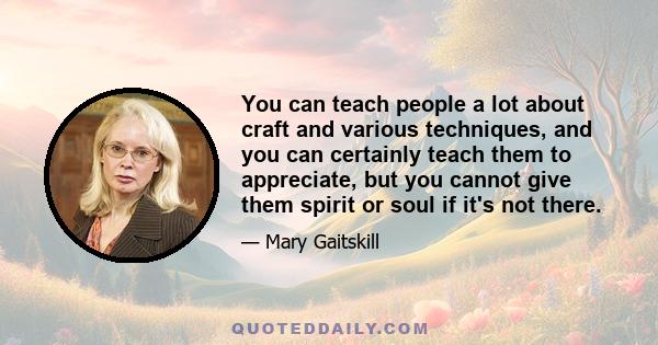 You can teach people a lot about craft and various techniques, and you can certainly teach them to appreciate, but you cannot give them spirit or soul if it's not there.