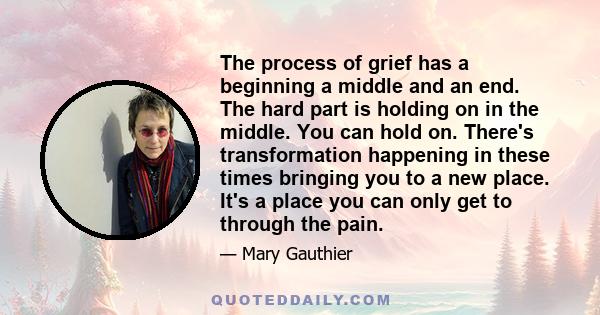 The process of grief has a beginning a middle and an end. The hard part is holding on in the middle. You can hold on. There's transformation happening in these times bringing you to a new place. It's a place you can