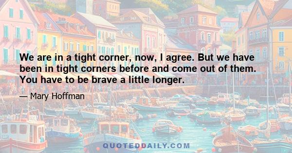 We are in a tight corner, now, I agree. But we have been in tight corners before and come out of them. You have to be brave a little longer.