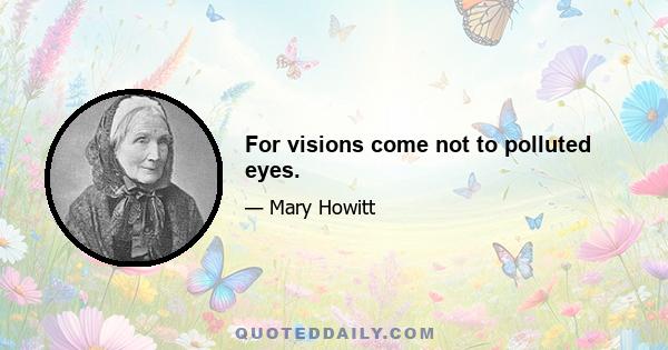 For visions come not to polluted eyes.