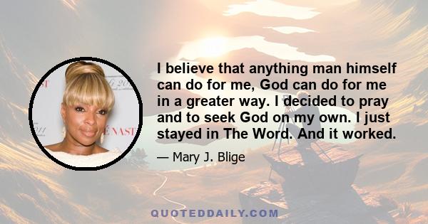 I believe that anything man himself can do for me, God can do for me in a greater way. I decided to pray and to seek God on my own. I just stayed in The Word. And it worked.