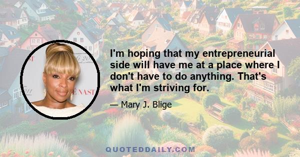 I'm hoping that my entrepreneurial side will have me at a place where I don't have to do anything. That's what I'm striving for.