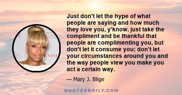 Just don't let the hype of what people are saying and how much they love you, y'know, just take the compliment and be thankful that people are complimenting you, but don't let it consume you; don't let your