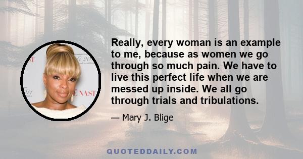 Really, every woman is an example to me, because as women we go through so much pain. We have to live this perfect life when we are messed up inside. We all go through trials and tribulations.