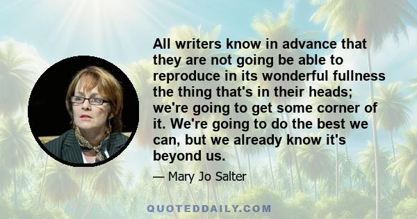 All writers know in advance that they are not going be able to reproduce in its wonderful fullness the thing that's in their heads; we're going to get some corner of it. We're going to do the best we can, but we already 