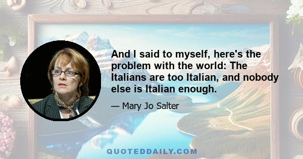 And I said to myself, here's the problem with the world: The Italians are too Italian, and nobody else is Italian enough.