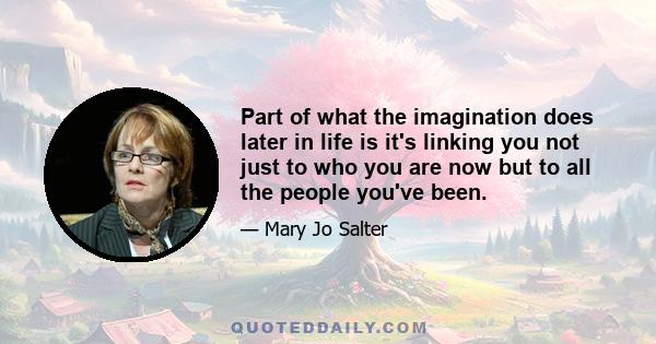 Part of what the imagination does later in life is it's linking you not just to who you are now but to all the people you've been.