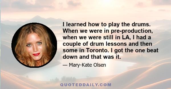 I learned how to play the drums. When we were in pre-production, when we were still in LA, I had a couple of drum lessons and then some in Toronto. I got the one beat down and that was it.