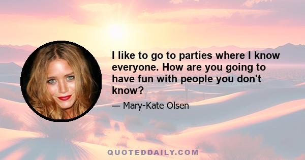 I like to go to parties where I know everyone. How are you going to have fun with people you don't know?