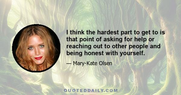 I think the hardest part to get to is that point of asking for help or reaching out to other people and being honest with yourself.