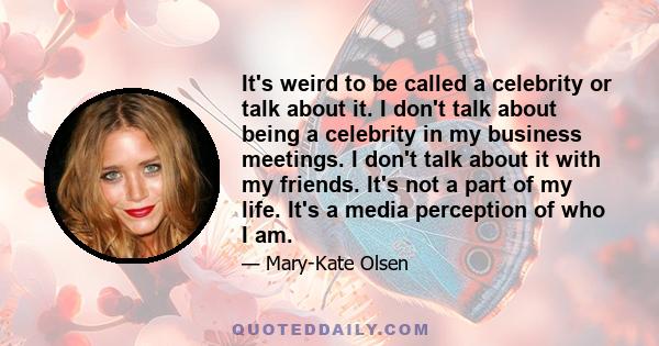 It's weird to be called a celebrity or talk about it. I don't talk about being a celebrity in my business meetings. I don't talk about it with my friends. It's not a part of my life. It's a media perception of who I am.