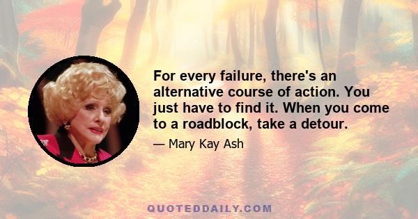 For every failure, there's an alternative course of action. You just have to find it. When you come to a roadblock, take a detour.