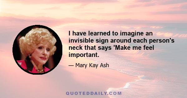 I have learned to imagine an invisible sign around each person's neck that says 'Make me feel important.