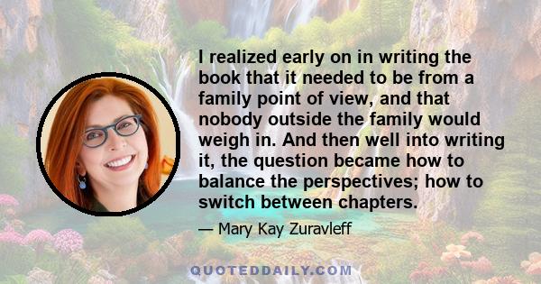 I realized early on in writing the book that it needed to be from a family point of view, and that nobody outside the family would weigh in. And then well into writing it, the question became how to balance the