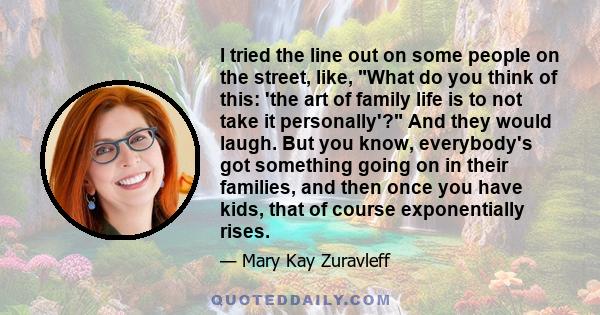 I tried the line out on some people on the street, like, What do you think of this: 'the art of family life is to not take it personally'? And they would laugh. But you know, everybody's got something going on in their