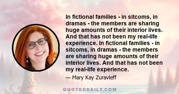 In fictional families - in sitcoms, in dramas - the members are sharing huge amounts of their interior lives. And that has not been my real-life experience. In fictional families - in sitcoms, in dramas - the members