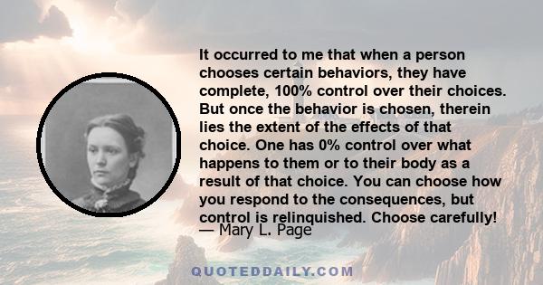 It occurred to me that when a person chooses certain behaviors, they have complete, 100% control over their choices. But once the behavior is chosen, therein lies the extent of the effects of that choice. One has 0%