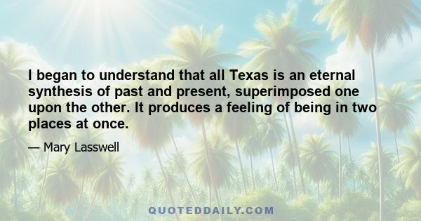 I began to understand that all Texas is an eternal synthesis of past and present, superimposed one upon the other. It produces a feeling of being in two places at once.