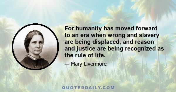 For humanity has moved forward to an era when wrong and slavery are being displaced, and reason and justice are being recognized as the rule of life.