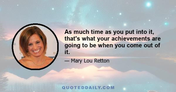 As much time as you put into it, that's what your achievements are going to be when you come out of it.