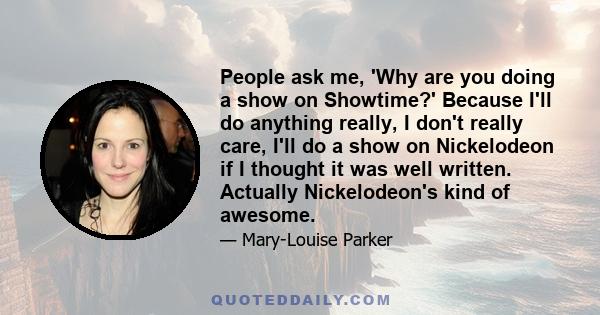 People ask me, 'Why are you doing a show on Showtime?' Because I'll do anything really, I don't really care, I'll do a show on Nickelodeon if I thought it was well written. Actually Nickelodeon's kind of awesome.