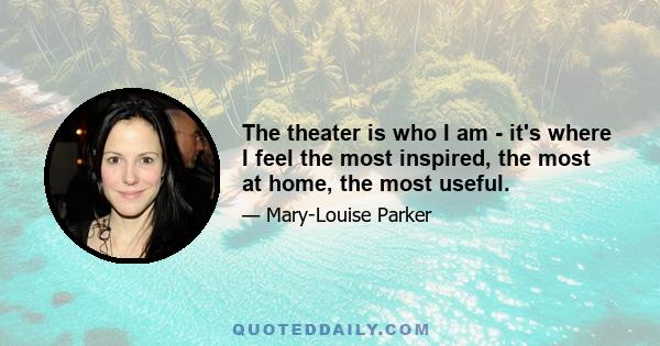 The theater is who I am - it's where I feel the most inspired, the most at home, the most useful.