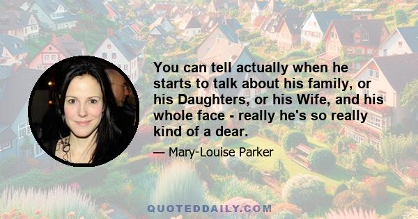 You can tell actually when he starts to talk about his family, or his Daughters, or his Wife, and his whole face - really he's so really kind of a dear.