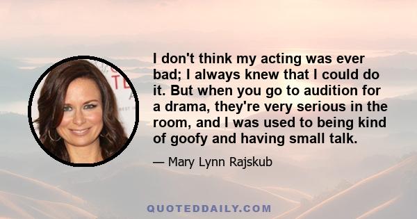 I don't think my acting was ever bad; I always knew that I could do it. But when you go to audition for a drama, they're very serious in the room, and I was used to being kind of goofy and having small talk.