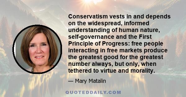 Conservatism vests in and depends on the widespread, informed understanding of human nature, self-governance and the First Principle of Progress: free people interacting in free markets produce the greatest good for the 