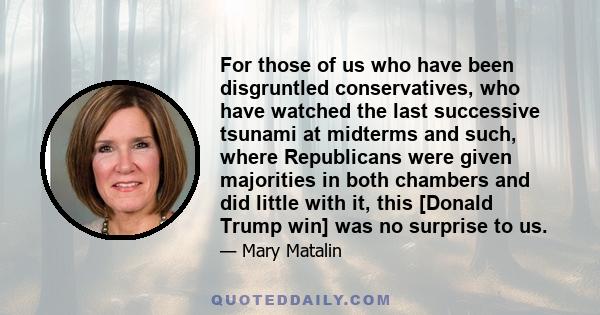 For those of us who have been disgruntled conservatives, who have watched the last successive tsunami at midterms and such, where Republicans were given majorities in both chambers and did little with it, this [Donald