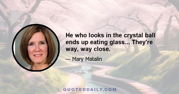 He who looks in the crystal ball ends up eating glass... They're way, way close.