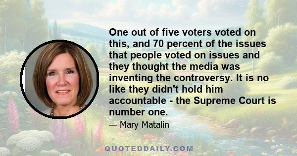 One out of five voters voted on this, and 70 percent of the issues that people voted on issues and they thought the media was inventing the controversy. It is no like they didn't hold him accountable - the Supreme Court 