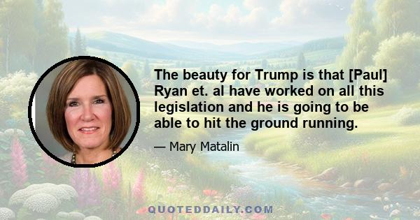 The beauty for Trump is that [Paul] Ryan et. al have worked on all this legislation and he is going to be able to hit the ground running.