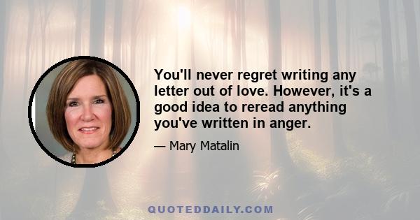 You'll never regret writing any letter out of love. However, it's a good idea to reread anything you've written in anger.