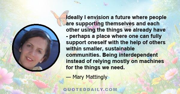 Ideally I envision a future where people are supporting themselves and each other using the things we already have - perhaps a place where one can fully support oneself with the help of others within smaller,