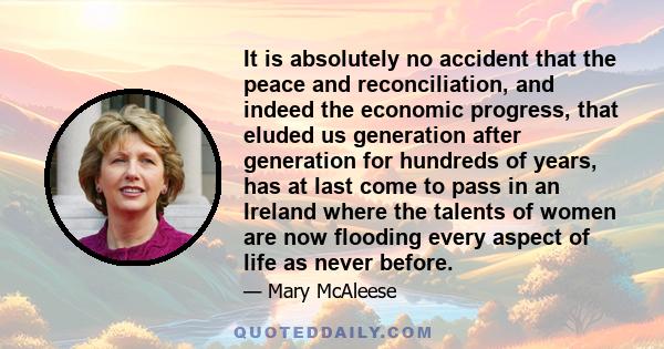 It is absolutely no accident that the peace and reconciliation, and indeed the economic progress, that eluded us generation after generation for hundreds of years, has at last come to pass in an Ireland where the