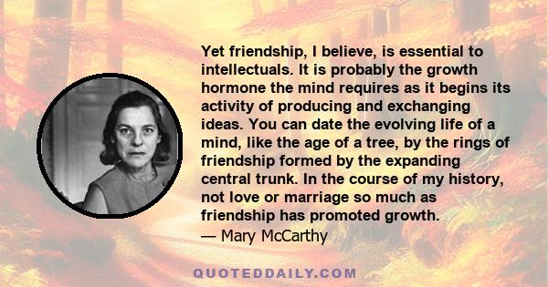 Yet friendship, I believe, is essential to intellectuals. It is probably the growth hormone the mind requires as it begins its activity of producing and exchanging ideas. You can date the evolving life of a mind, like