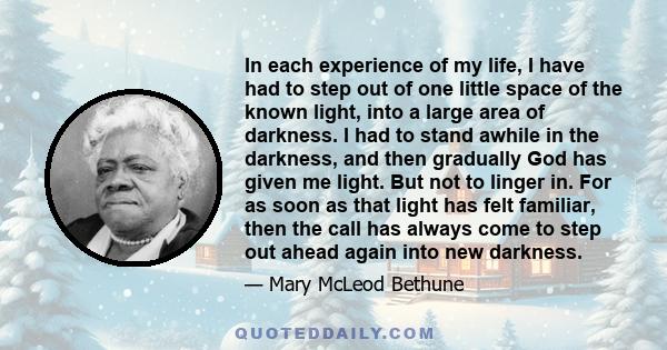 In each experience of my life, I have had to step out of one little space of the known light, into a large area of darkness. I had to stand awhile in the darkness, and then gradually God has given me light. But not to